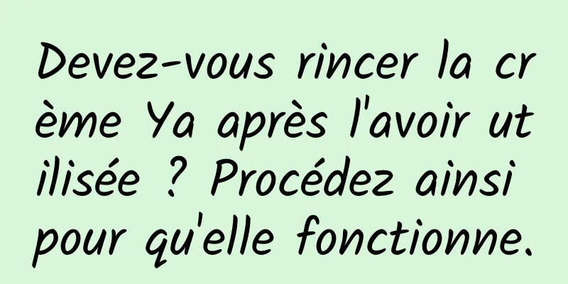 Devez-vous rincer la crème Ya après l'avoir utilisée ? Procédez ainsi pour qu'elle fonctionne.