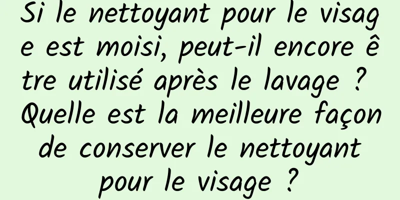 Si le nettoyant pour le visage est moisi, peut-il encore être utilisé après le lavage ? Quelle est la meilleure façon de conserver le nettoyant pour le visage ?