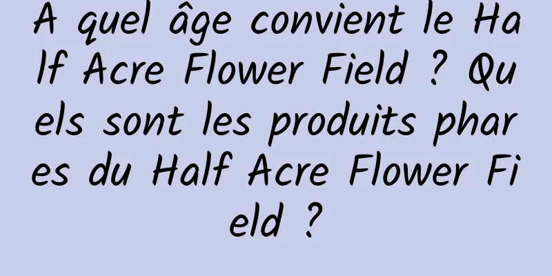 À quel âge convient le Half Acre Flower Field ? Quels sont les produits phares du Half Acre Flower Field ?