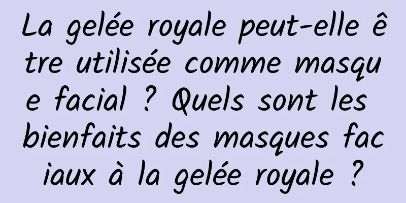 La gelée royale peut-elle être utilisée comme masque facial ? Quels sont les bienfaits des masques faciaux à la gelée royale ?