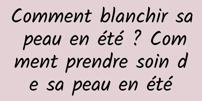 Comment blanchir sa peau en été ? Comment prendre soin de sa peau en été