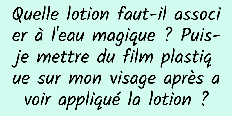 Quelle lotion faut-il associer à l'eau magique ? Puis-je mettre du film plastique sur mon visage après avoir appliqué la lotion ?