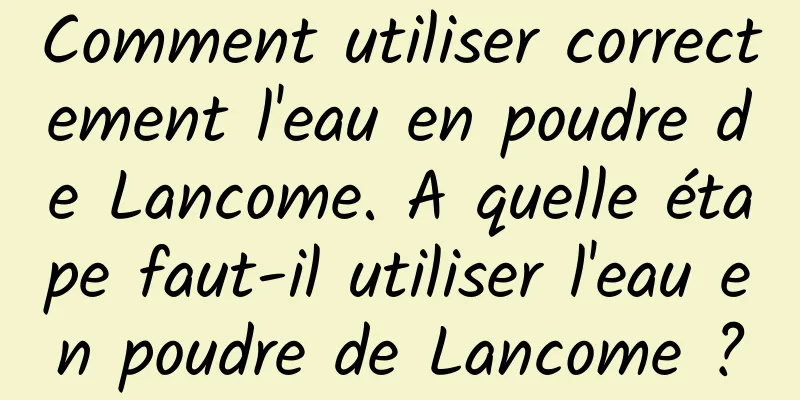 Comment utiliser correctement l'eau en poudre de Lancome. A quelle étape faut-il utiliser l'eau en poudre de Lancome ?