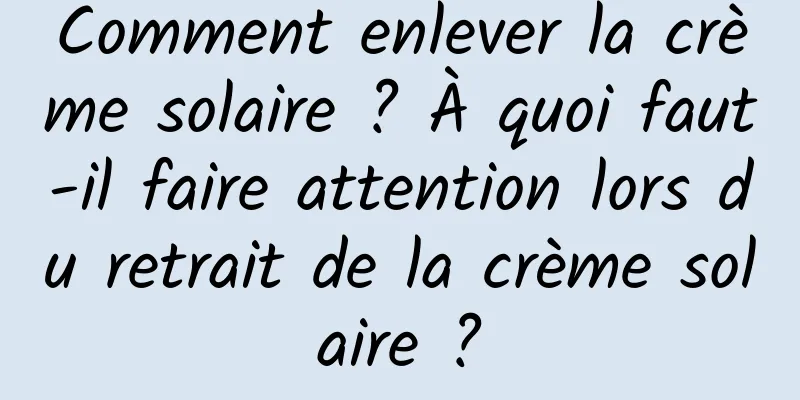 Comment enlever la crème solaire ? À quoi faut-il faire attention lors du retrait de la crème solaire ?