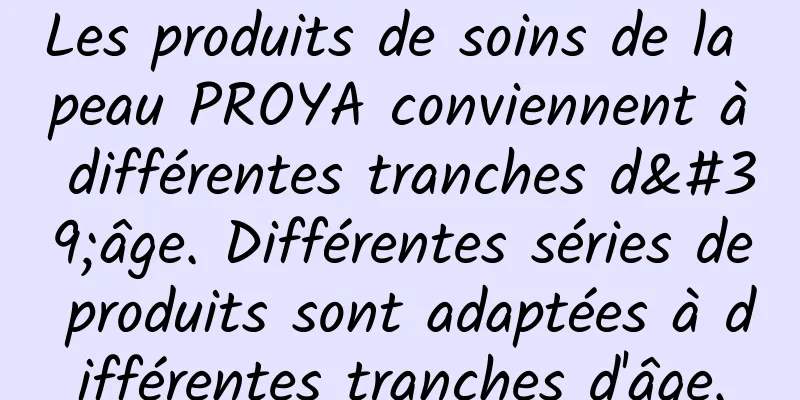 Les produits de soins de la peau PROYA conviennent à différentes tranches d'âge. Différentes séries de produits sont adaptées à différentes tranches d'âge.