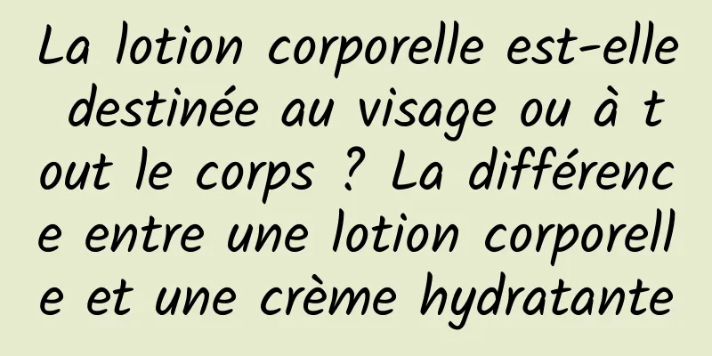 La lotion corporelle est-elle destinée au visage ou à tout le corps ? La différence entre une lotion corporelle et une crème hydratante