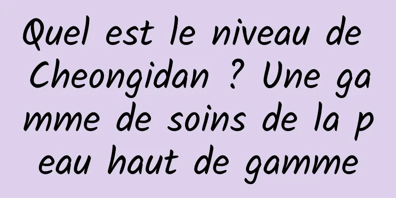 Quel est le niveau de Cheongidan ? Une gamme de soins de la peau haut de gamme