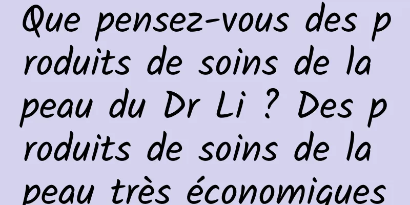 Que pensez-vous des produits de soins de la peau du Dr Li ? Des produits de soins de la peau très économiques