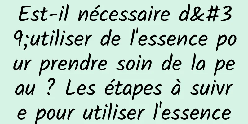 Est-il nécessaire d'utiliser de l'essence pour prendre soin de la peau ? Les étapes à suivre pour utiliser l'essence