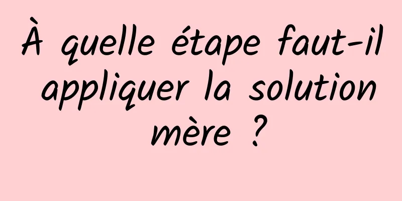 À quelle étape faut-il appliquer la solution mère ?
