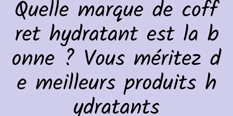 Quelle marque de coffret hydratant est la bonne ? Vous méritez de meilleurs produits hydratants