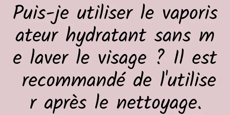 Puis-je utiliser le vaporisateur hydratant sans me laver le visage ? Il est recommandé de l'utiliser après le nettoyage.