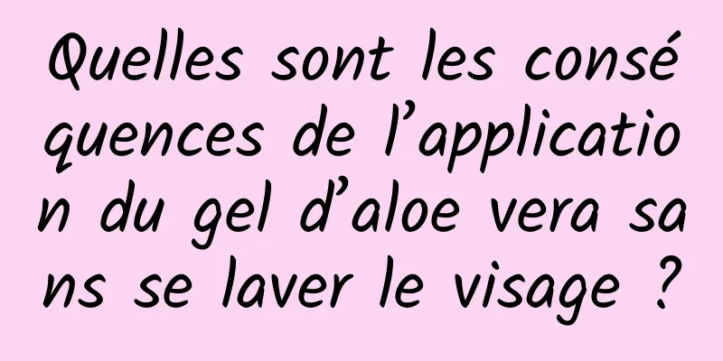 Quelles sont les conséquences de l’application du gel d’aloe vera sans se laver le visage ?