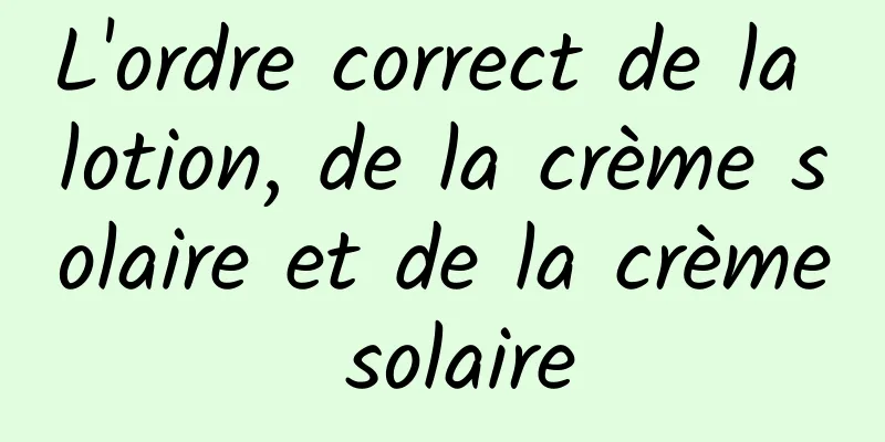 L'ordre correct de la lotion, de la crème solaire et de la crème solaire