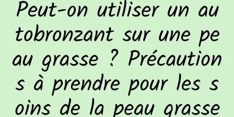 Peut-on utiliser un autobronzant sur une peau grasse ? Précautions à prendre pour les soins de la peau grasse