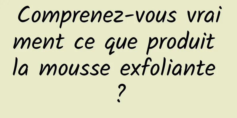 Comprenez-vous vraiment ce que produit la mousse exfoliante ?
