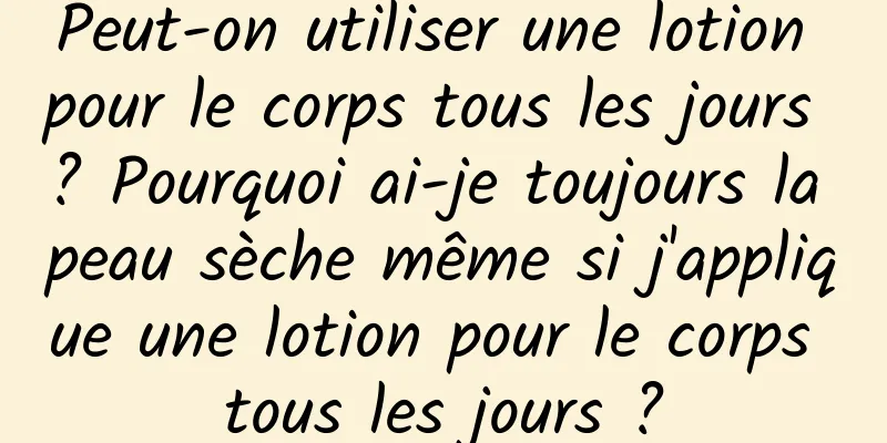 Peut-on utiliser une lotion pour le corps tous les jours ? Pourquoi ai-je toujours la peau sèche même si j'applique une lotion pour le corps tous les jours ?