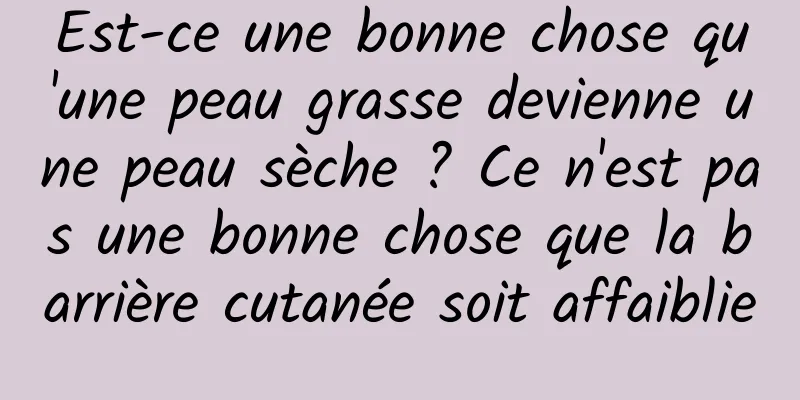 Est-ce une bonne chose qu'une peau grasse devienne une peau sèche ? Ce n'est pas une bonne chose que la barrière cutanée soit affaiblie