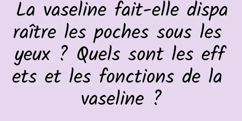 La vaseline fait-elle disparaître les poches sous les yeux ? Quels sont les effets et les fonctions de la vaseline ?