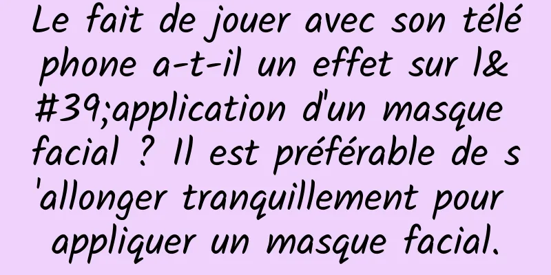 Le fait de jouer avec son téléphone a-t-il un effet sur l'application d'un masque facial ? Il est préférable de s'allonger tranquillement pour appliquer un masque facial.