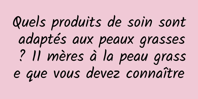 Quels produits de soin sont adaptés aux peaux grasses ? 11 mères à la peau grasse que vous devez connaître