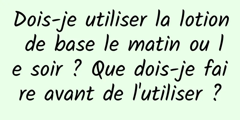 Dois-je utiliser la lotion de base le matin ou le soir ? Que dois-je faire avant de l'utiliser ?