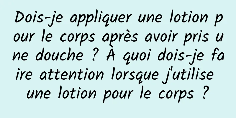 Dois-je appliquer une lotion pour le corps après avoir pris une douche ? À quoi dois-je faire attention lorsque j'utilise une lotion pour le corps ?