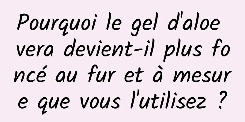 Pourquoi le gel d'aloe vera devient-il plus foncé au fur et à mesure que vous l'utilisez ?