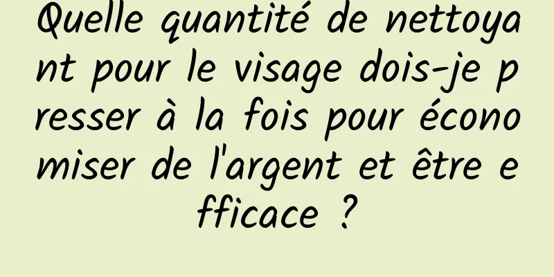 Quelle quantité de nettoyant pour le visage dois-je presser à la fois pour économiser de l'argent et être efficace ?