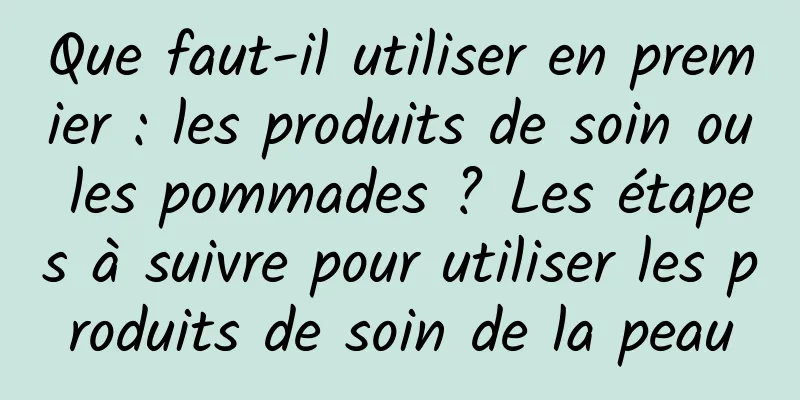 Que faut-il utiliser en premier : les produits de soin ou les pommades ? Les étapes à suivre pour utiliser les produits de soin de la peau