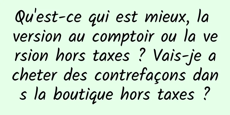 Qu'est-ce qui est mieux, la version au comptoir ou la version hors taxes ? Vais-je acheter des contrefaçons dans la boutique hors taxes ?