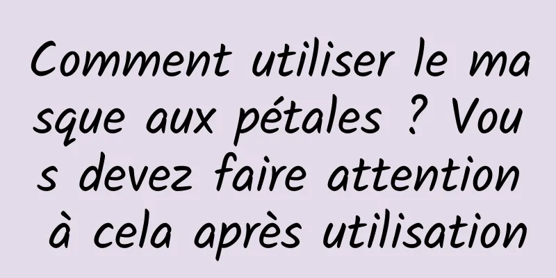 Comment utiliser le masque aux pétales ? Vous devez faire attention à cela après utilisation