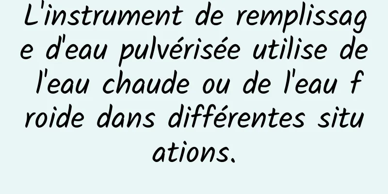L'instrument de remplissage d'eau pulvérisée utilise de l'eau chaude ou de l'eau froide dans différentes situations.