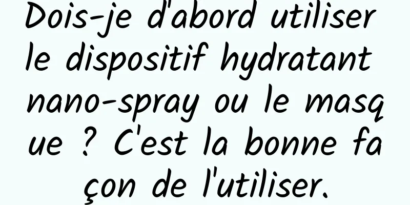 Dois-je d'abord utiliser le dispositif hydratant nano-spray ou le masque ? C'est la bonne façon de l'utiliser.