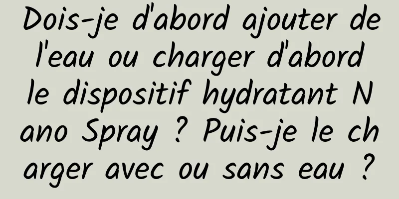 Dois-je d'abord ajouter de l'eau ou charger d'abord le dispositif hydratant Nano Spray ? Puis-je le charger avec ou sans eau ?