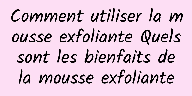 Comment utiliser la mousse exfoliante Quels sont les bienfaits de la mousse exfoliante