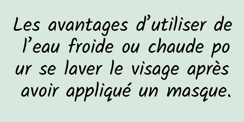 Les avantages d’utiliser de l’eau froide ou chaude pour se laver le visage après avoir appliqué un masque.