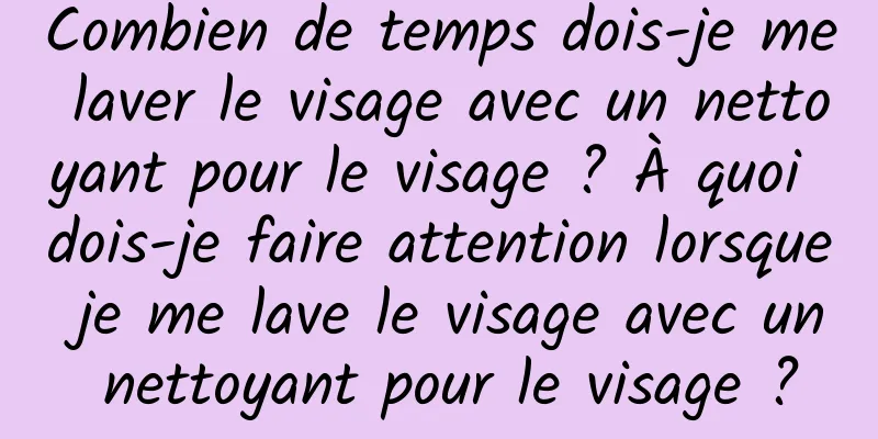 Combien de temps dois-je me laver le visage avec un nettoyant pour le visage ? À quoi dois-je faire attention lorsque je me lave le visage avec un nettoyant pour le visage ?