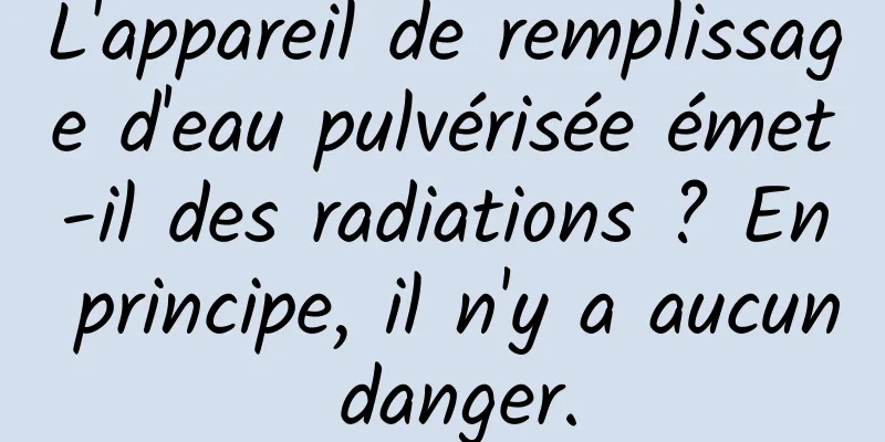L'appareil de remplissage d'eau pulvérisée émet-il des radiations ? En principe, il n'y a aucun danger.