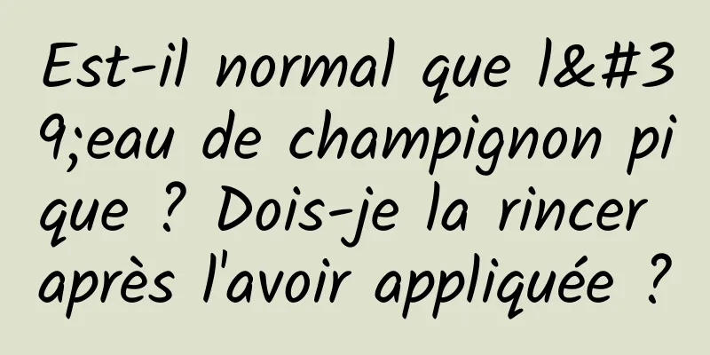 Est-il normal que l'eau de champignon pique ? Dois-je la rincer après l'avoir appliquée ?