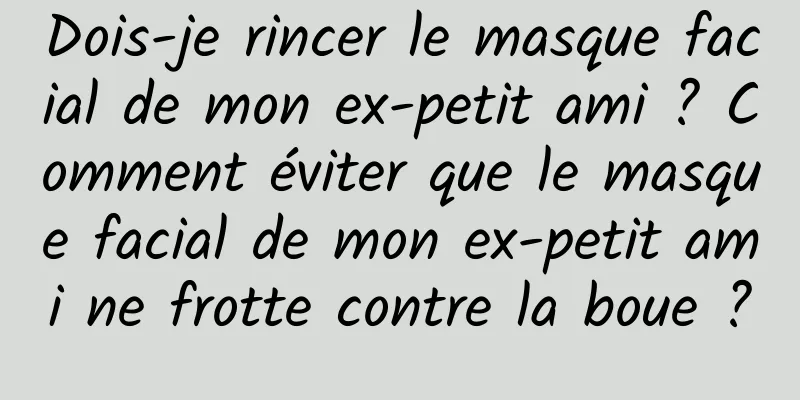 Dois-je rincer le masque facial de mon ex-petit ami ? Comment éviter que le masque facial de mon ex-petit ami ne frotte contre la boue ?