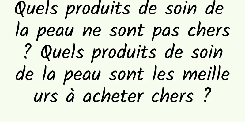 Quels produits de soin de la peau ne sont pas chers ? Quels produits de soin de la peau sont les meilleurs à acheter chers ?