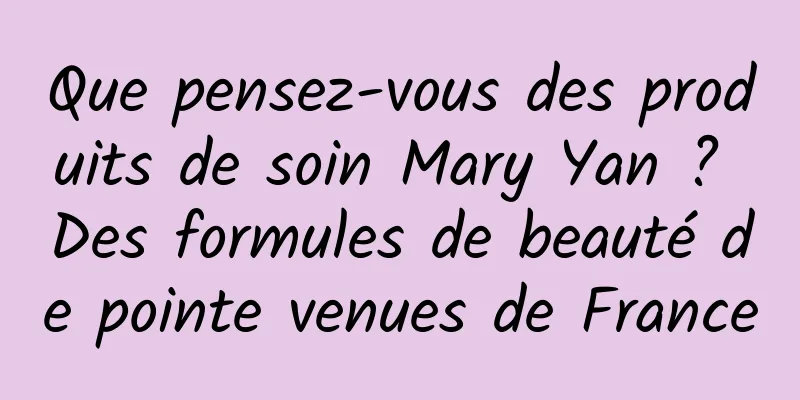 Que pensez-vous des produits de soin Mary Yan ? Des formules de beauté de pointe venues de France