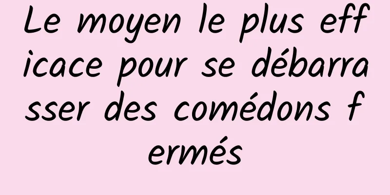 Le moyen le plus efficace pour se débarrasser des comédons fermés