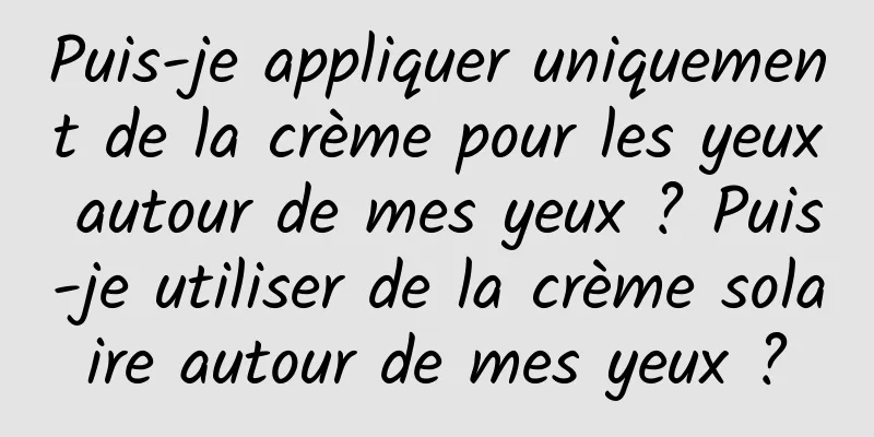 Puis-je appliquer uniquement de la crème pour les yeux autour de mes yeux ? Puis-je utiliser de la crème solaire autour de mes yeux ?