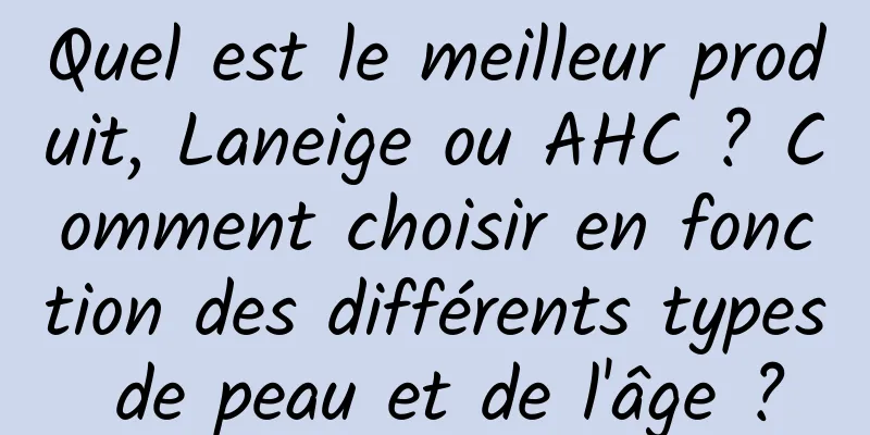 Quel est le meilleur produit, Laneige ou AHC ? Comment choisir en fonction des différents types de peau et de l'âge ?