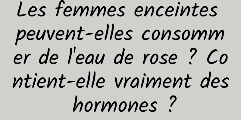 Les femmes enceintes peuvent-elles consommer de l'eau de rose ? Contient-elle vraiment des hormones ?