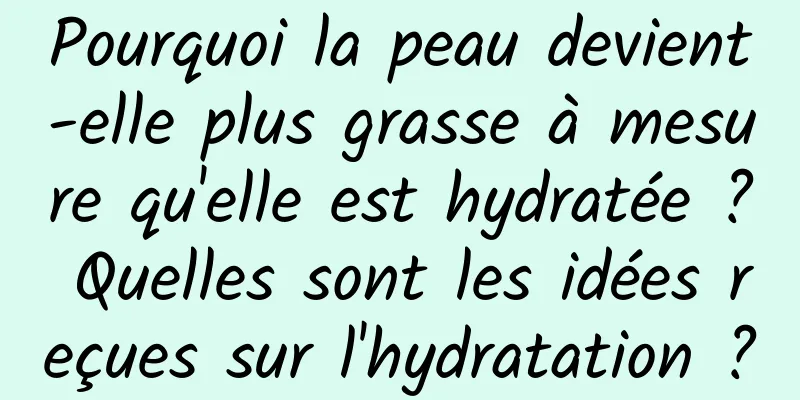 Pourquoi la peau devient-elle plus grasse à mesure qu'elle est hydratée ? Quelles sont les idées reçues sur l'hydratation ?