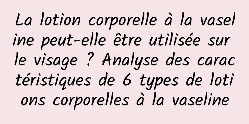 La lotion corporelle à la vaseline peut-elle être utilisée sur le visage ? Analyse des caractéristiques de 6 types de lotions corporelles à la vaseline