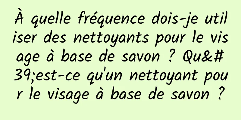 À quelle fréquence dois-je utiliser des nettoyants pour le visage à base de savon ? Qu'est-ce qu'un nettoyant pour le visage à base de savon ?